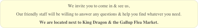 We invite you to come in & see us,
Our friendly staff will be willing to answer any questions & help you find whatever you need.
We are located next to King Dragon & the Gallup Flea Market.
